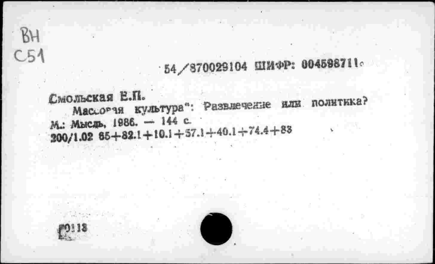 ﻿64/870029104 ШИФР: 004598711 о
Ьм
ОБА
Смольская Е.П»	Развлечение илв
МассО₽чя культура . Развлечете и^и
М.: Мысль, 1886. — 144 с.
200/1.02 55+82.1 + 10.1 + 37.1 +40.1 т-74.4+83
политика?